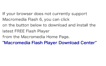 If your browser does not currently support Macromedia Flash 6, you can click on the button below to download and install the latest FREE Flash Player from the Macromedia Home Page. "Macromedia Flash Player Download Center"
